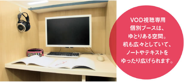 VOD視聴専用個別ブースは、ゆとりある空間。机も広々としていて、ノートやテキストをゆったり広げられます。